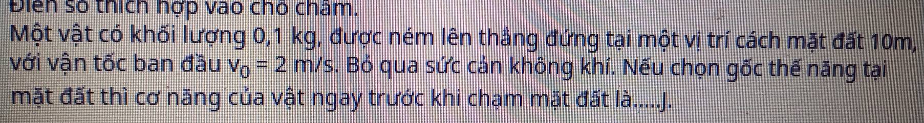 Điễn số thích nợp vào chó cham. 
Một vật có khối lượng 0, 1 kg, được ném lên thẳng đứng tại một vị trí cách mặt đất 10m, 
với vận tốc ban đầu v_0=2m/s. Bỏ qua sức cản không khí. Nếu chọn gốc thế năng tại 
mặt đất thì cơ năng của vật ngay trước khi chạm mặt đất là.....J.