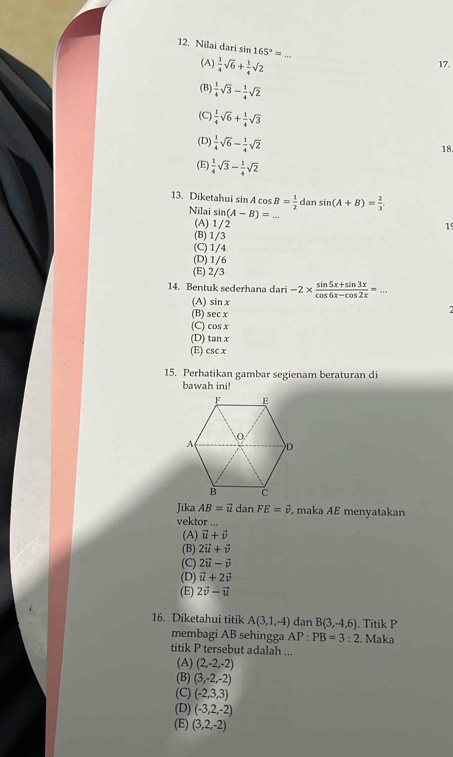 Nilai dari sin 165°=
(A)  1/4 sqrt(6)+ 1/4 sqrt(2) 17.
(B)  1/4 sqrt(3)- 1/4 sqrt(2)
(C)  1/4 sqrt(6)+ 1/4 sqrt(3)
(D)  1/4 sqrt(6)- 1/4 sqrt(2)
18.
(E)  1/4 sqrt(3)- 1/4 sqrt(2)
13. Diketahui sin A cos B= 1/2 dansin (A+B)= 2/3 .
Nilai s in(A-B)=...
(A) 1/2
19
(B) 1/3
(C) 1/4
(D) 1/6
(E) 2/3
14. Bentuk sederhana dari -2*  (sin 5x+sin 3x)/cos 6x-cos 2x =...
(A) sin x
(B) sec x
(C) cos x
(D) tan x
(E) csc x
15. Perhatikan gambar segienam beraturan di
bawah ini!
Jika AB=vector udanFE=vector v , maka AE menyatakan
vektor ...
(A) vector u+vector v
(B) 2vector u+vector v
(C) 2vector u-vector v
(D) vector u+2vector v
(E) 2vector v-vector u
16. Diketahui titik A(3,1,-4) dan B(3,-4,6). Titik P
membagi AB sehingga AP:PB=3:2 2. Maka
titik P tersebut adalah ...
(A) (2,-2,-2)
(B) (3,-2,-2)
(C) (-2,3,3)
(D) (-3,2,-2)
(E) (3,2,-2)