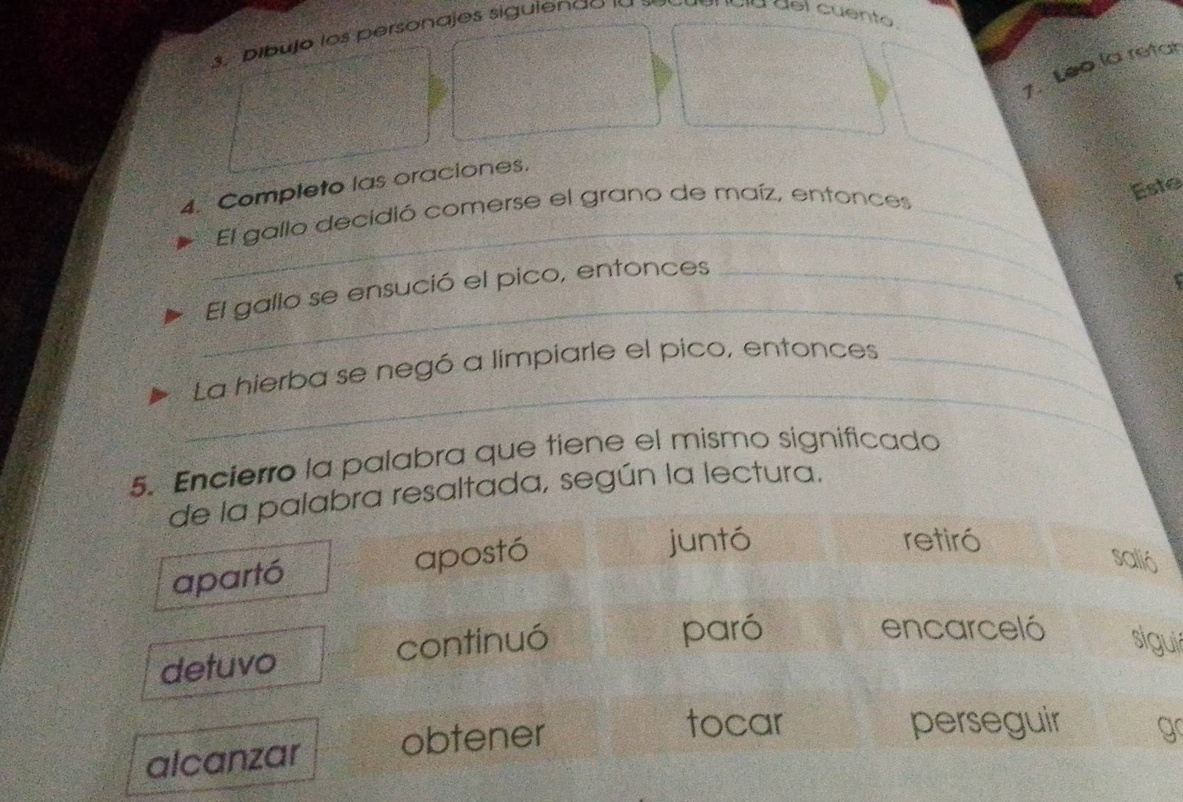 Dibujo los personajes siguiendo 1a 
vía del cuento.
1. Léo la retar
4. Completo las oraciones.
El gallo decidió comerse el grano de maíz, entonces_
Este
_
_
El gallo se ensució el pico, entonces_
_
La hierba se negó a limpiarle el pico, entonces_
5. Encierro la palabra que tiene el mismo significado
de la palabra resaltada, según la lectura.
apartó apostó
juntó retiró
salió
detuvo continuó
paró encarceló
sigui
tocar
alcanzar
obtener perseguir g