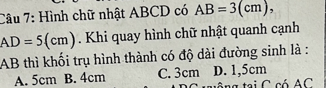 Hình chữ nhật ABCD có AB=3(cm),
AD=5(cm). Khi quay hình chữ nhật quanh cạnh
AB thì khối trụ hình thành có độ dài đường sinh là :
A. 5cm B. 4cm C. 3cm D. 1,5cm
tai C có AC