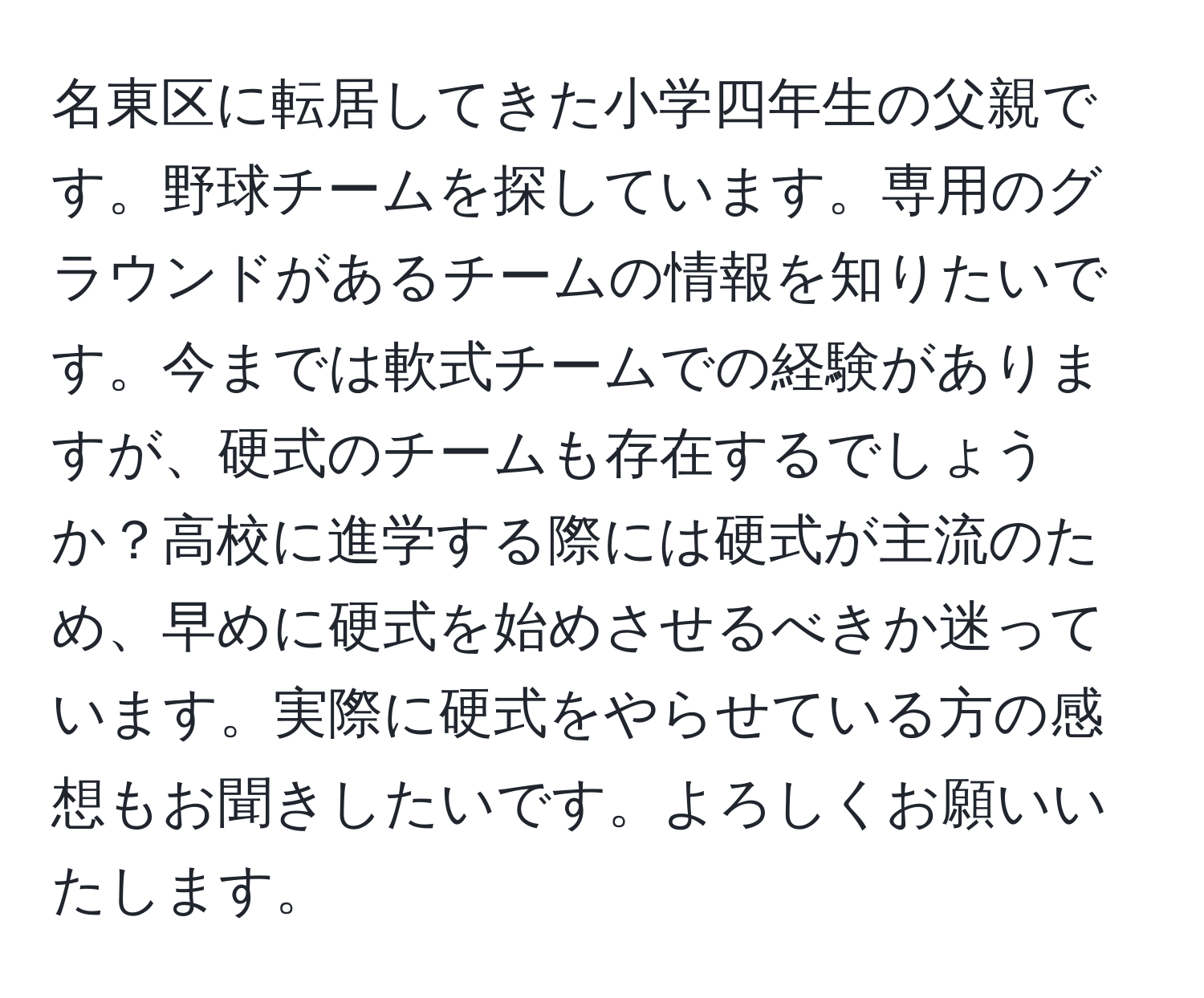 名東区に転居してきた小学四年生の父親です。野球チームを探しています。専用のグラウンドがあるチームの情報を知りたいです。今までは軟式チームでの経験がありますが、硬式のチームも存在するでしょうか？高校に進学する際には硬式が主流のため、早めに硬式を始めさせるべきか迷っています。実際に硬式をやらせている方の感想もお聞きしたいです。よろしくお願いいたします。