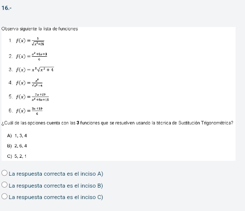 16.-
Observa siguiente la lista de funciones
1. f(x)= 1/sqrt(x^2+26) 
2. f(x)= (x^2+5x+3)/6 
3. f(x)=x^3sqrt(x^2+4)
4. f(x)= x^8/sqrt(x^2-4) 
5. f(x)= (7x+29)/x^2+8x+15 
6. f(x)= (3x+10)/6 
¿Cuál de las opciones cuenta con las 3 funciones que se resuelven usando la técnica de Sustitución Trigonométrica?
A) 1, 3, 4
B) 2, 6, 4
C) 5, 2, 1
La respuesta correcta es el inciso A)
La respuesta correcta es el inciso B)
La respuesta correcta es el inciso C)