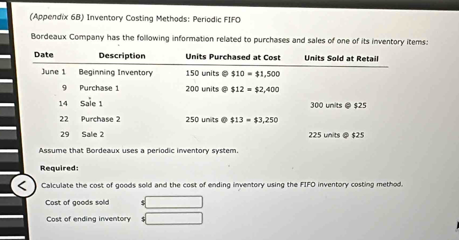 (Appendix 6B) Inventory Costing Methods: Periodic FIFO
Bordeaux Company has the following information related to purchases and sales of one of its inventory items:
Assume that Bordeaux uses a periodic inventory system.
Required:
Calculate the cost of goods sold and the cost of ending inventory using the FIFO inventory costing method.
Cost of goods sold $
Cost of ending inventory $