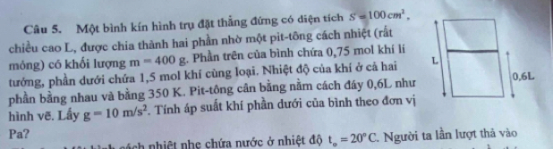 Một bình kín hình trụ đặt thẳng đứng có diện tích S=100cm^2, 
chiều cao L, được chia thành hai phần nhờ một pit-tông cách nhiệt (rất 
mỏng) có khối lượng m=400g. Phần trên của bình chứa 0,75 mol khí lí 
tưởng, phần dưới chứa 1, 5 mol khí cùng loại. Nhiệt độ của khí ở cả hai 
hình vẽ. Lấy g=10m/s^2 phần bằng nhau và bằng 350 K. Pit-tông cân bằng nằm cách đáy 0, 6L như 
. Tính áp suất khí phần dưới của bình theo đơn vị 
Pa? 
ách nhiệt nhẹ chứa nước ở nhiệt độ t_circ =20°C. Người ta lần lượt thả vào