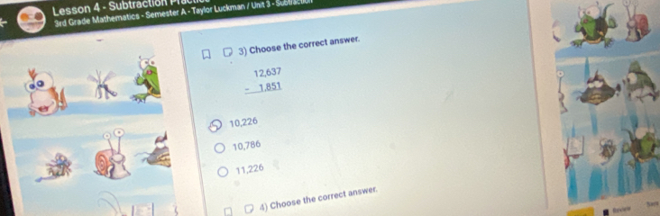 Lesson 4 - Subtractión Pra
3rd Grade Mathematics - Semester A - Taylor Luckman / Unit 3 - Subliacl
3) Choose the correct answer.
beginarrayr 12,637 -1,851 hline endarray
10,226
10,786
11,226
4) Choose the correct answer.
50
Reves