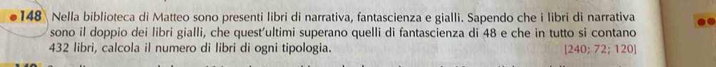 148 Nella biblioteca di Matteo sono presenti libri di narrativa, fantascienza e gialli. Sapendo che i libri di narrativa 
sono il doppio dei libri gialli, che quest'ultimi superano quelli di fantascienza di 48 e che in tutto si contano
432 libri, calcola il numero di libri di ogni tipologia. [240;72;120]