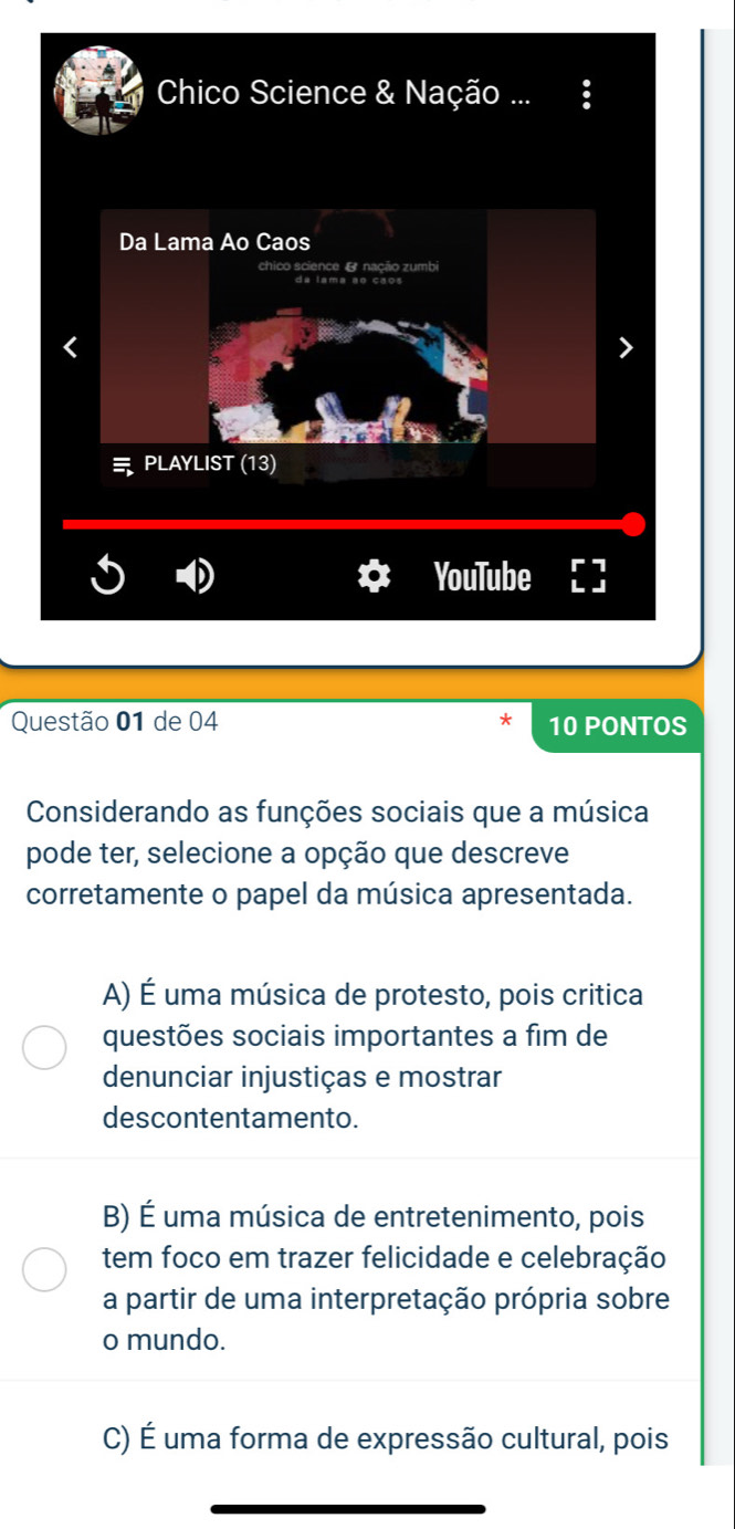 Chico Science & Nação ...
Da Lama Ao Caos
ence e nação zumb
PLAYLIST (13)
YouTube
Questão 01 de 04 10 PONTOS
Considerando as funções sociais que a música
pode ter, selecione a opção que descreve
corretamente o papel da música apresentada.
A) É uma música de protesto, pois critica
questões sociais importantes a fim de
denunciar injustiças e mostrar
descontentamento.
B) É uma música de entretenimento, pois
tem foco em trazer felicidade e celebração
a partir de uma interpretação própria sobre
o mundo.
C) É uma forma de expressão cultural, pois