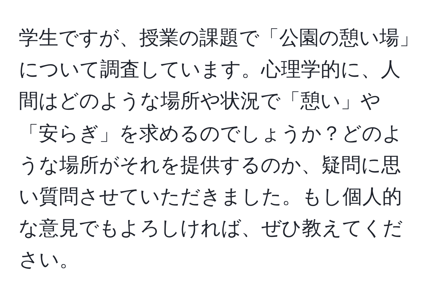 学生ですが、授業の課題で「公園の憩い場」について調査しています。心理学的に、人間はどのような場所や状況で「憩い」や「安らぎ」を求めるのでしょうか？どのような場所がそれを提供するのか、疑問に思い質問させていただきました。もし個人的な意見でもよろしければ、ぜひ教えてください。