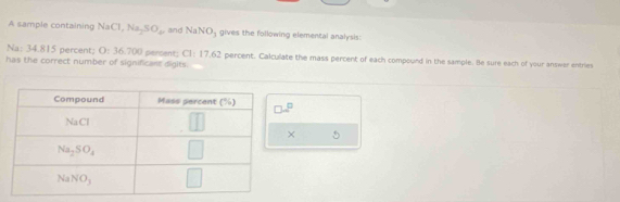 A sample containing NaCl,Na_2SO_4 and NaNO_3 gives the following elemencal analysis:
Na: 34.815 percent; O:3 5.700 pencent; C1: 17.62 percent. Calculate the mass percent of each compound in the sample. Be sure each of your answer entries
has the correct number of significant digits.
× 5