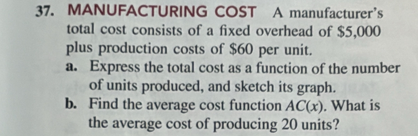 MANUFACTURING COST A manufacturer’s 
total cost consists of a fixed overhead of $5,000
plus production costs of $60 per unit. 
a. Express the total cost as a function of the number 
of units produced, and sketch its graph. 
b. Find the average cost function AC(x). What is 
the average cost of producing 20 units?