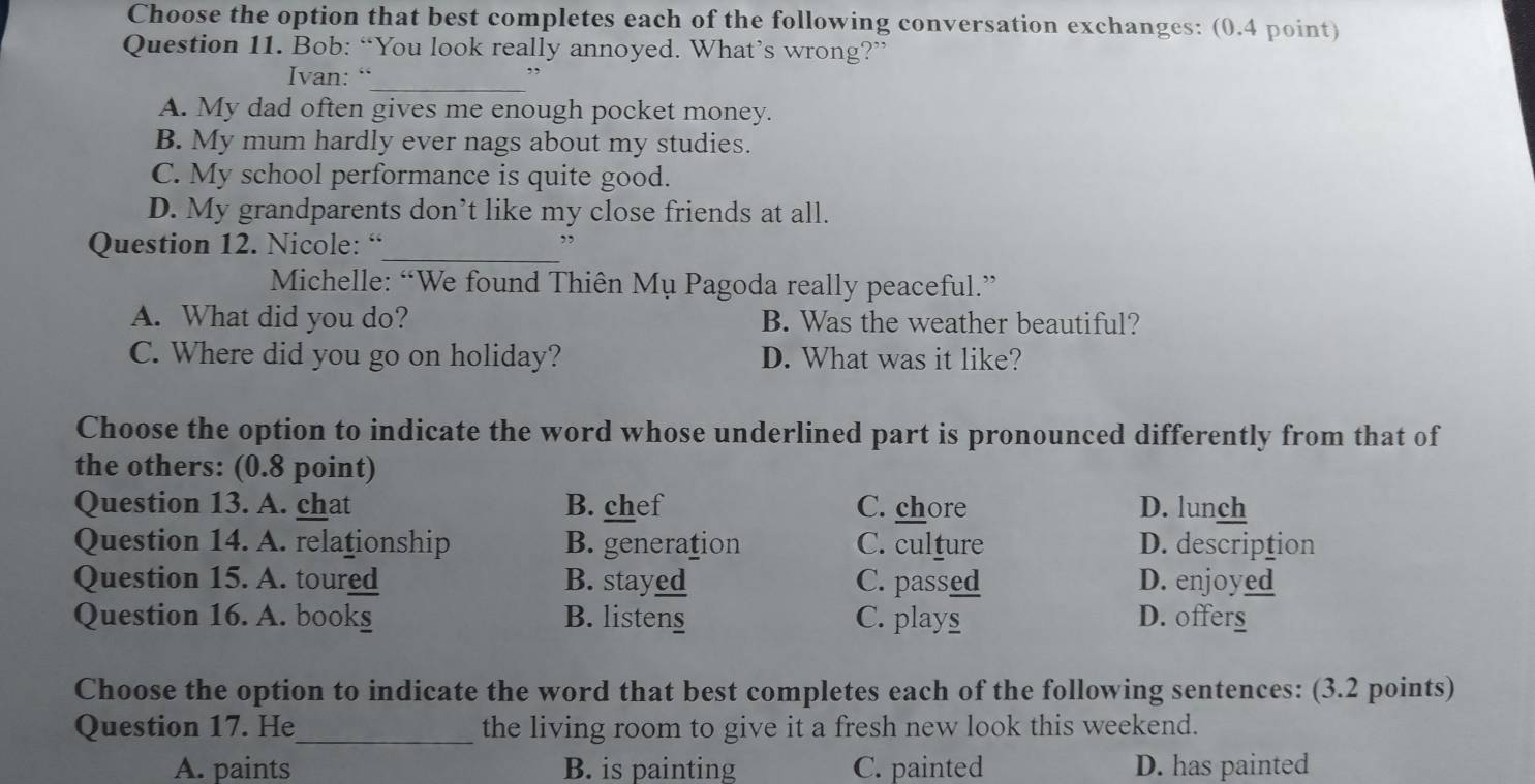 Choose the option that best completes each of the following conversation exchanges: (0.4 point)
Question 11. Bob: “You look really annoyed. What’s wrong?”
Ivan: “_
,,
A. My dad often gives me enough pocket money.
B. My mum hardly ever nags about my studies.
C. My school performance is quite good.
D. My grandparents don’t like my close friends at all.
Question 12. Nicole: “
_
”
Michelle: “We found Thiên Mụ Pagoda really peaceful.”
A. What did you do? B. Was the weather beautiful?
C. Where did you go on holiday? D. What was it like?
Choose the option to indicate the word whose underlined part is pronounced differently from that of
the others: (0.8 point)
Question 13. A. chat B. chef C. chore D. lunch
Question 14. A. relationship B. generation C. culture D. description
Question 15. A. toured B. stayed C. passed D. enjoyed
Question 16. A. bookg B. listeng C. plays D. offer§
Choose the option to indicate the word that best completes each of the following sentences: (3.2 points)
Question 17. He_ the living room to give it a fresh new look this weekend.
A. paints B. is painting C. painted D. has painted