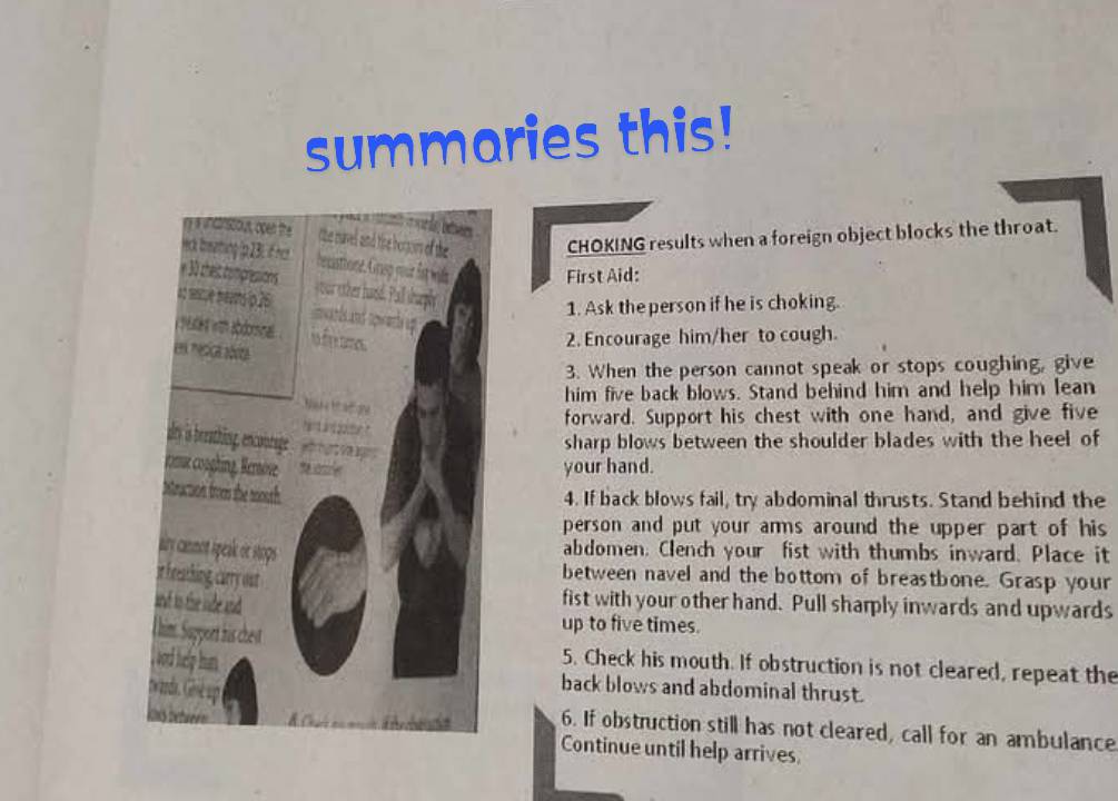 summaries this! 
CHOKING results when a foreign object blocks the throat. 
First Aid: 
1. Ask the person if he is choking. 
2. Encourage him/her to cough. 
3. When the person cannot speak or stops coughing, give 
him five back blows. Stand behind him and help him lean 
forward. Support his chest with one hand, and give five 
sharp blows between the shoulder blades with the heel of 
your hand. 
4. If back blows fail, try abdominal thrusts. Stand behind the 
person and put your arms around the upper part of his 
abdomen. Clench your fist with thumbs inward. Place it 
between navel and the bottom of breastbone. Grasp your 
fist with your other hand. Pull sharply inwards and upwards 
up to five times. 
5. Check his mouth. If obstruction is not cleared, repeat the 
back blows and abdominal thrust. 
6. If obstruction still has not cleared, call for an ambulance 
Continue until help arrives