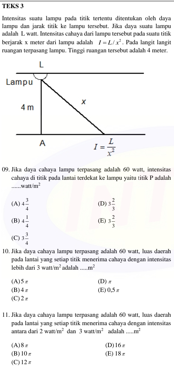 TEKS 3
Intensitas suatu lampu pada titik tertentu ditentukan oleh daya
lampu dan jarak titik ke lampu tersebut. Jika daya suatu lampu
adalah L watt. Intensitas cahaya dari lampu tersebut pada suatu titik
berjarak x meter dari lampu adalah I=L/x^2. Pada langit langit
ruangan terpasang lampu. Tinggi ruangan tersebut adalah 4 meter.
09. Jika daya cahaya lampu terpasang adalah 60 watt, intensitas
cahaya di titik pada lantai terdekat ke lampu yaitu titik P adalah
_ watt/m^2
(A) 4 3/4  (D) 3 2/3 
(B) 4 1/4  (E) 3 2/3 
(C) 3 3/4 
10. Jika daya cahaya lampu terpasang adalah 60 watt, luas daerah
pada lantai yang setiap titik menerima cahaya dengan intensitas
lebih dari 3watt/m^2 adalah ... m^2
(A)5π (D)π
(B)4π (E) 0,5π
(C)2π
11. Jika daya cahaya lampu terpasang adalah 60 watt, luas daerah
pada lantai yang setiap titik menerima cahaya dengan intensitas
antara dari 2watt/m^2 dan 3watt/m^2 adalah _ m^2
(A)8π (D)16π
(B)10π (E)18π
(C)12π