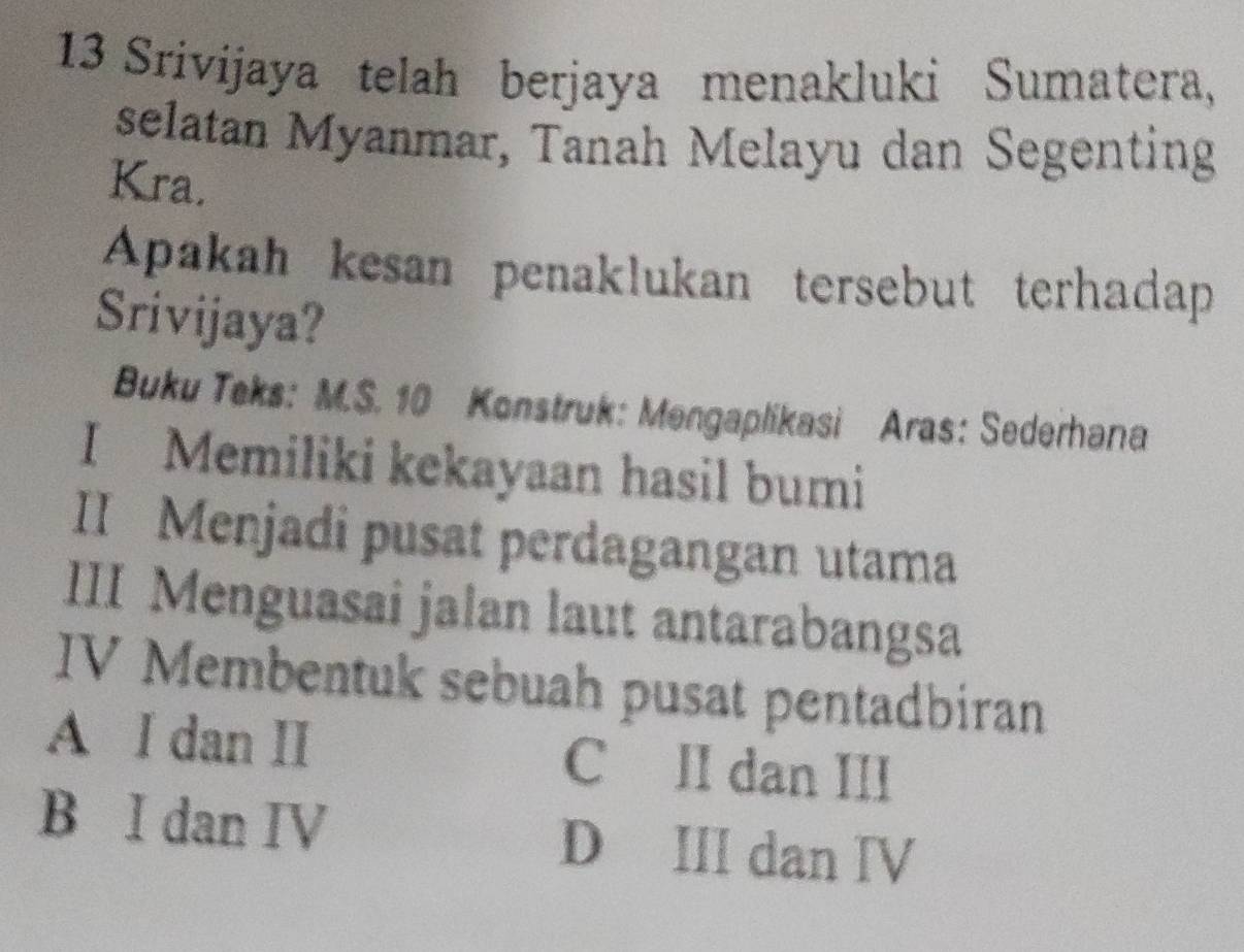 Srivijaya telah berjaya menakluki Sumatera,
selatan Myanmar, Tanah Melayu dan Segenting
Kra.
Apakah kesan penaklukan tersebut terhadap
Srivijaya?
Buku Teks: M.S. 10 Konstruk: Mengaplikasi Aras: Sederhana
I Memiliki kekayaan hasil bumi
II Menjadi pusat perdagangan utama
III Menguasai jalan laut antarabangsa
IV Membentuk sebuah pusat pentadbiran
A I dan II C II dan III
B I dan IV D III dan Ⅳ