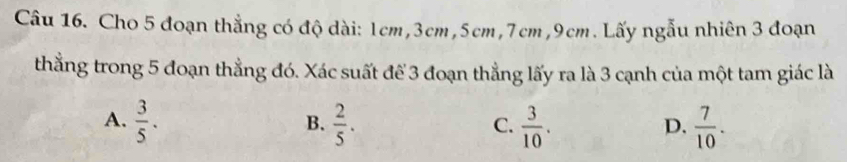 Cho 5 đoạn thẳng có độ dài: 1cm, 3cm, 5cm, 7cm, 9cm. Lấy ngẫu nhiên 3 đoạn
thắng trong 5 đoạn thẳng đó. Xác suất để 3 đoạn thẳng lấy ra là 3 cạnh của một tam giác là
A.  3/5 .  2/5 .  3/10 .  7/10 . 
B.
C.
D.