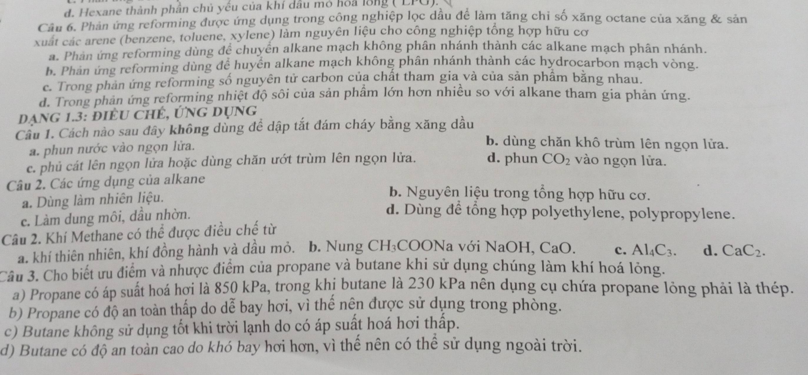 d. Hexane thành phần chủ yếu của khí dầu mỏ hóa lồng ( LPG).
Câu 6. Phản ứng reforming được ứng dụng trong công nghiệp lọc dầu để làm tăng chỉ số xăng octane của xăng & sản
xuất các arene (benzene, toluene, xylene) làm nguyên liệu cho công nghiệp tổng hợp hữu cơ
a. Phản ứng reforming dùng để chuyển alkane mạch không phân nhánh thành các alkane mạch phân nhánh.
b. Phản ứng reforming dùng để huyển alkane mạch không phân nhánh thành các hydrocarbon mạch vòng.
c. Trong phản ứng reforming số nguyên tử carbon của chất tham gia và của sản phẩm bằng nhau.
d. Trong phản ứng reforming nhiệt độ sôi của sản phầm lớn hơn nhiều so với alkane tham gia phản ứng.
Dạng 1.3: điềU ChÉ, ỨNg dụng
Cầu 1. Cách nào sau đây không dùng để dập tắt đám cháy bằng xăng dầu
a. phun nước vào ngọn lửa.
b. dùng chăn khô trùm lên ngọn lửa.
c. phủ cát lên ngọn lửa hoặc dùng chăn ướt trùm lên ngọn lửa. d. phun CO_2 vào ngọn lửa.
Câu 2. Các ứng dụng của alkane
a. Dùng làm nhiên liệu.
b. Nguyên liệu trong tổng hợp hữu cơ.
c. Làm dung môi, dầu nhờn.
d. Dùng để tổng hợp polyethylene, polypropylene.
Câu 2. Khí Methane có thể được điều chế từ
a. khí thiên nhiên, khí đồng hành và dầu mỏ. b. Nung C H_3 COONa với NaOH, 0 CaO c. Al_4C_3. d. CaC_2.
Câu 3. Cho biết ưu điểm và nhược điểm của propane và butane khi sử dụng chúng làm khí hoá lỏng.
a) Propane có áp suất hoá hợi là 850 kPa, trong khị butane là 230 kPa nên dụng cụ chứa propane lỏng phải là thép.
b) Propane có độ an toàn thấp do dễ bay hơi, vì thế nên được sử dụng trong phòng.
c) Butane không sử dụng tốt khi trời lạnh do có áp suất hoá hơi thấp.
d) Butane có độ an toàn cao do khó bay hơi hơn, vì thế nên có thể sử dụng ngoài trời.