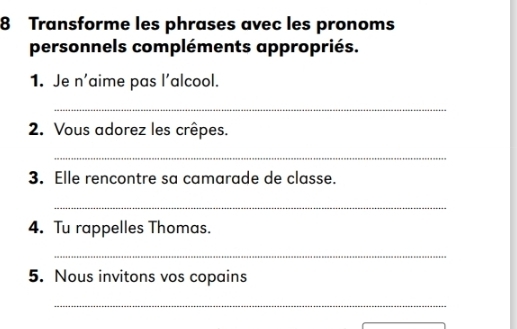 Transforme les phrases avec les pronoms 
personnels compléments appropriés. 
1. Je n'aime pas l'alcool. 
_ 
2. Vous adorez les crêpes. 
_ 
3. Elle rencontre sa camarade de classe. 
_ 
4. Tu rappelles Thomas. 
_ 
5. Nous invitons vos copains 
_