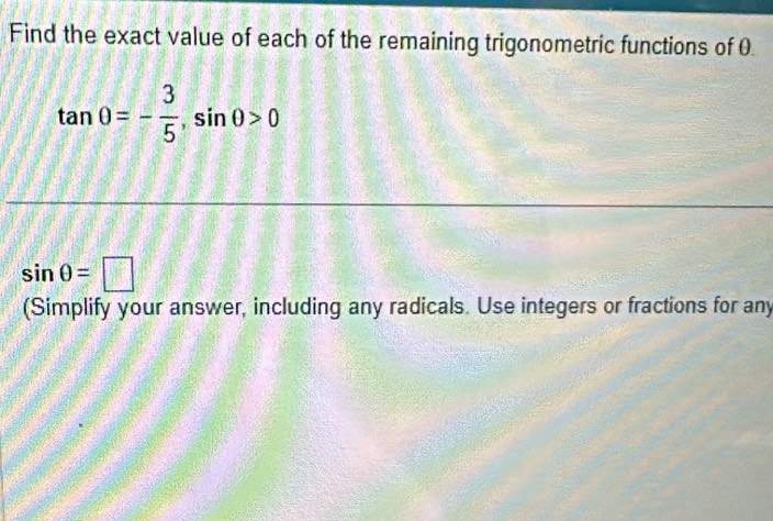 Find the exact value of each of the remaining trigonometric functions of 0.
tan 0=- 3/5 , sin 0>0
sin θ =□
(Simplify your answer, including any radicals. Use integers or fractions for any