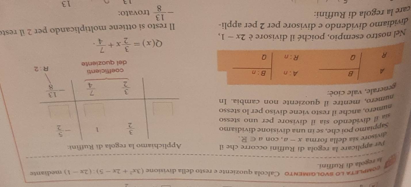 coMPLETA LO sVOLGIMENTO Calcola quoziente e resto della divisione (3x^2+2x-5):(2x-1) mediante
Ja regola di Ruffini.
Per applicare la regola di Ruffini occorre che il
Applichiamo la regola di Ruffìni:
divisore sia della forma x-a , con a∈ R.
Sappiamo poi che, se in una divisione dividiamo
sia il dividendo sia il divisore per uno stesso 
numero, anche il resto viene diviso per lo stesso
numero, mentre il quoziente non cambia. In
nerale, vale cioé:
R:2
del quoziente
Q(x)= 3/2 x+ 7/4 .
Nel nostro esempio, poiché il divisore è 2x-1,
dividiamo dividendo e divisore per 2 per appli-
Il resto si ottiene moltiplicando per 2 il rest
care la regola di Ruffini:
- 13/8  trovato:
13
13