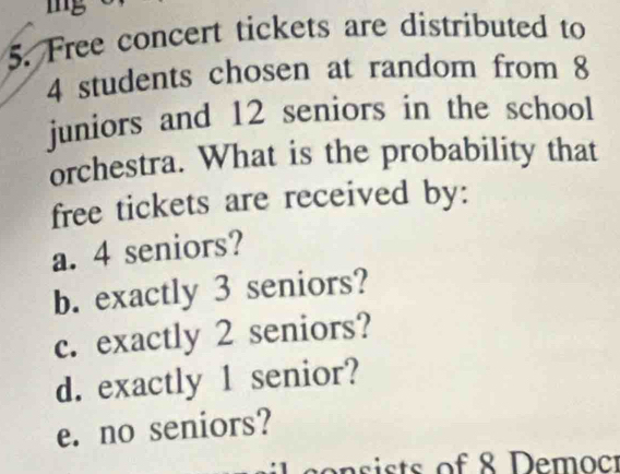 mg
5. Free concert tickets are distributed to
4 students chosen at random from 8
juniors and 12 seniors in the school
orchestra. What is the probability that
free tickets are received by:
a. 4 seniors?
b. exactly 3 seniors?
c. exactly 2 seniors?
d. exactly 1 senior?
e. no seniors?
en ists of 8 Democr