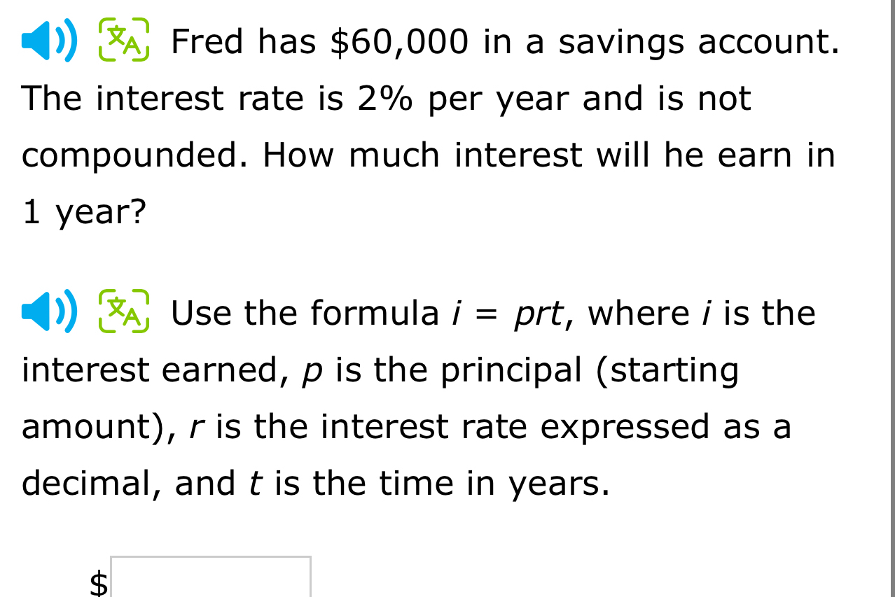 Fred has $60,000 in a savings account. 
The interest rate is 2% per year and is not 
compounded. How much interest will he earn in
1 year? 
Use the formula i=prt , where i is the 
interest earned, p is the principal (starting 
amount), r is the interest rate expressed as a 
decimal, and t is the time in years. 
C □