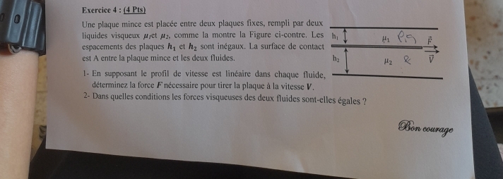 Une plaque mince est placée entre deux plaques fixes, rempli par deux 
liquides visqueux jet mu 5, comme la montre la Figure ci-contre. Les h_1 mu _1 P_Q F 
espacements des plaques h_1 et h_2 sont inégaux. La surface de contact 
est A entre la plaque mince et les deux fluides. h_2 mu _2 v
1- En supposant le profil de vitesse est linéaire dans chaque fluide, 
déterminez la force F nécessaire pour tirer la plaque à la vitesse V. 
2- Dans quelles conditions les forces visqueuses des deux fluides sont-elles égales ? 
Bon courage