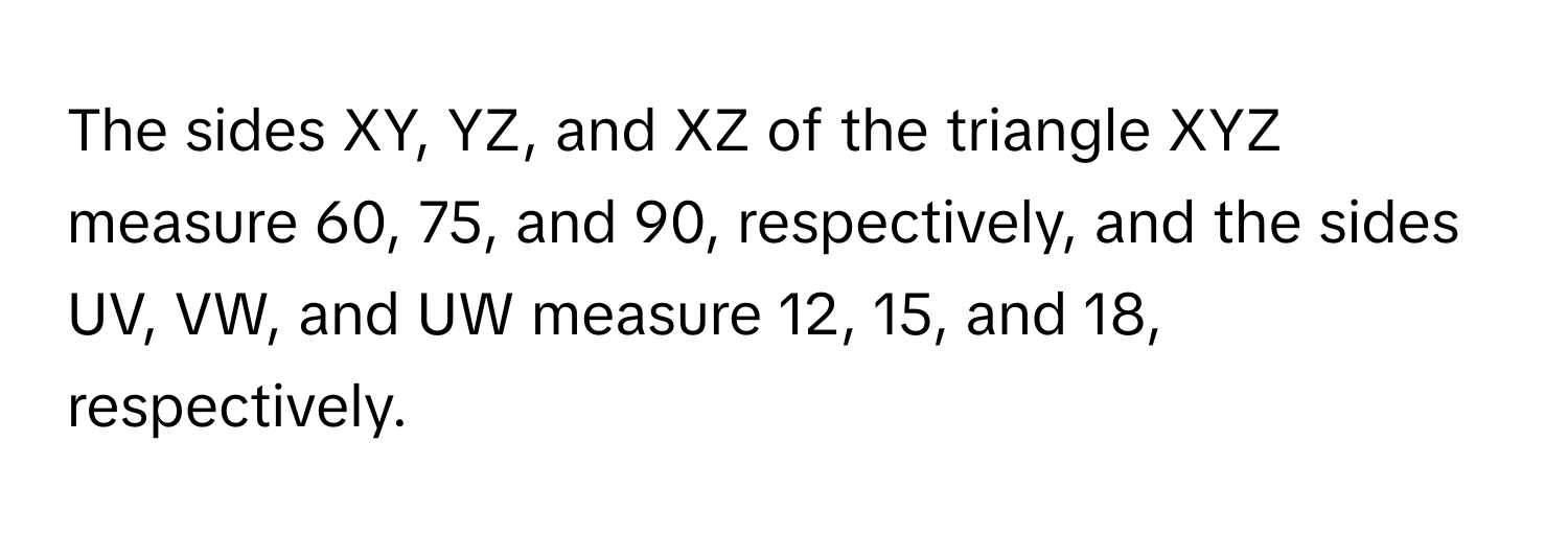 The sides XY, YZ, and XZ of the triangle XYZ measure 60, 75, and 90, respectively, and the sides UV, VW, and UW measure 12, 15, and 18, respectively.