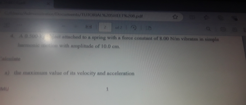 C/Lsers/Administrator/Documents/TUTORIAL%20SHEET%208.pdf 
2 of 2 
4. A 0.500-kp cbject attached to a spring with a force constant of 8.00 N/m vibrates in simple 
harmonic motion with amplitude of 10.0 cm. 
alculate 
a) the maximum value of its velocity and acceleration 
MU 
1