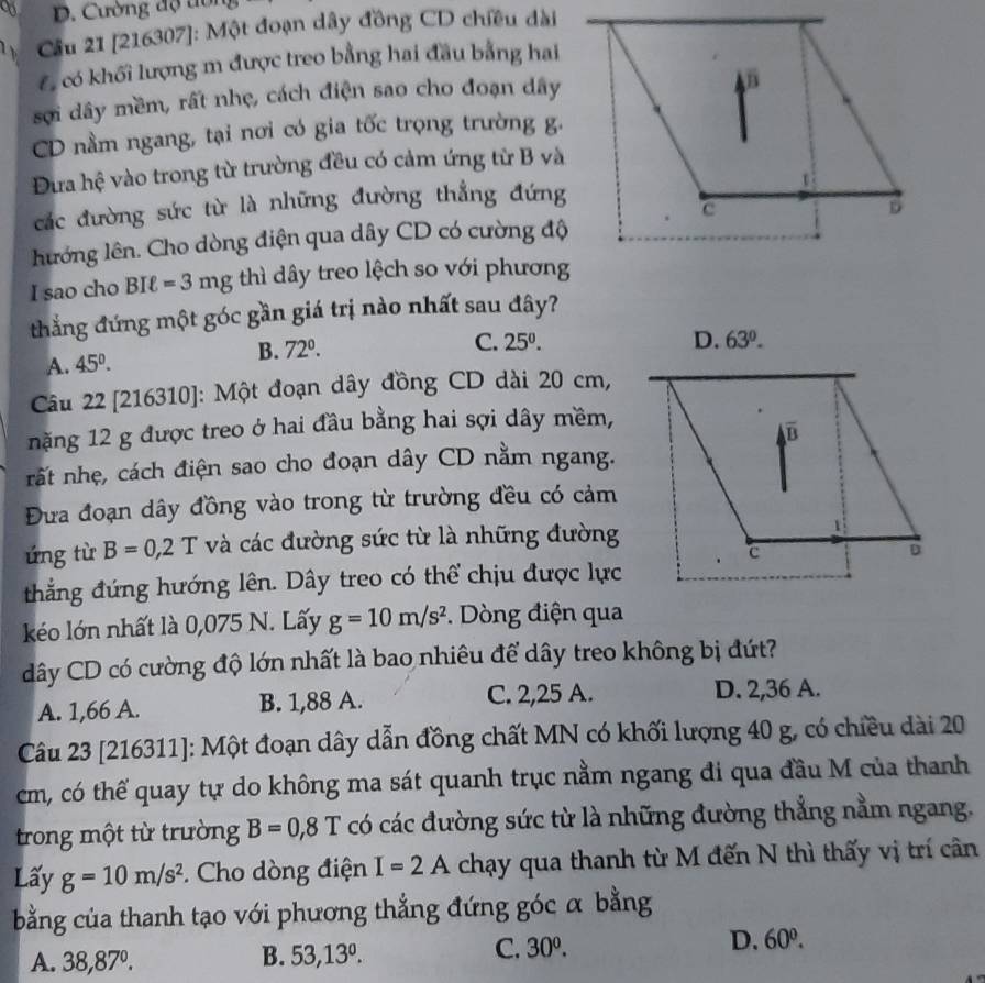 Cường độ ton
Cầu 21 [216307]: Một đoạn dây đồng CD chiều dài
Có có khối lượng m được treo bằng hai đầu bằng hai
sợi dây mềm, rất nhẹ, cách điện sao cho đoạn dây
CD nằm ngang, tại nơi có gia tốc trọng trường g.
Đừa hệ vào trong từ trường đều có cảm ứng từ B và
các đường sức từ là những đường thẳng đứng
lướng lên. Cho dòng điện qua dây CD có cường độ
I sao cho BIell =3mg thì dây treo lệch so với phương
thắng đứng một góc gần giá trị nào nhất sau đây?
C. 25^0. D. 63°.
A. 45^0.
B. 72°.
Câu 22 [216310]: Một đoạn dây đồng CD dài 20 cm,
nặng 12 g được treo ở hai đầu bằng hai sợi dây mềm,
nất nhẹ, cách điện sao cho đoạn dây CD nằm ngang.
Đưa đoạn dây đồng vào trong từ trường đều có cảm
ứng từ B=0,2T và các đường sức từ là những đường
thẳng đứng hướng lên. Dây treo có thể chịu được lực
kéo lớn nhất là 0,075 N. Lấy g=10m/s^2. Dòng điện qua
dây CD có cường độ lớn nhất là bao nhiêu để dây treo không bị đứt?
A. 1,66 A. B. 1,88 A. C. 2,25 A.
D. 2,36 A.
Câu 23 [216311]: Một đoạn dây dẫn đồng chất MN có khối lượng 40 g, có chiều dài 20
cm, có thế quay tự do không ma sát quanh trục nằm ngang đi qua đầu M của thanh
trong một từ trường B=0,8T có các đường sức từ là những đường thẳng nằm ngang.
Lấy g=10m/s^2 *. Cho dòng điện I=2A chạy qua thanh từ M đến N thì thấy vị trí cân
bằng của thanh tạo với phương thẳng đứng góc α bằng
A. 38,87°. B. 53,13°. C. 30^0. D. 60^0.