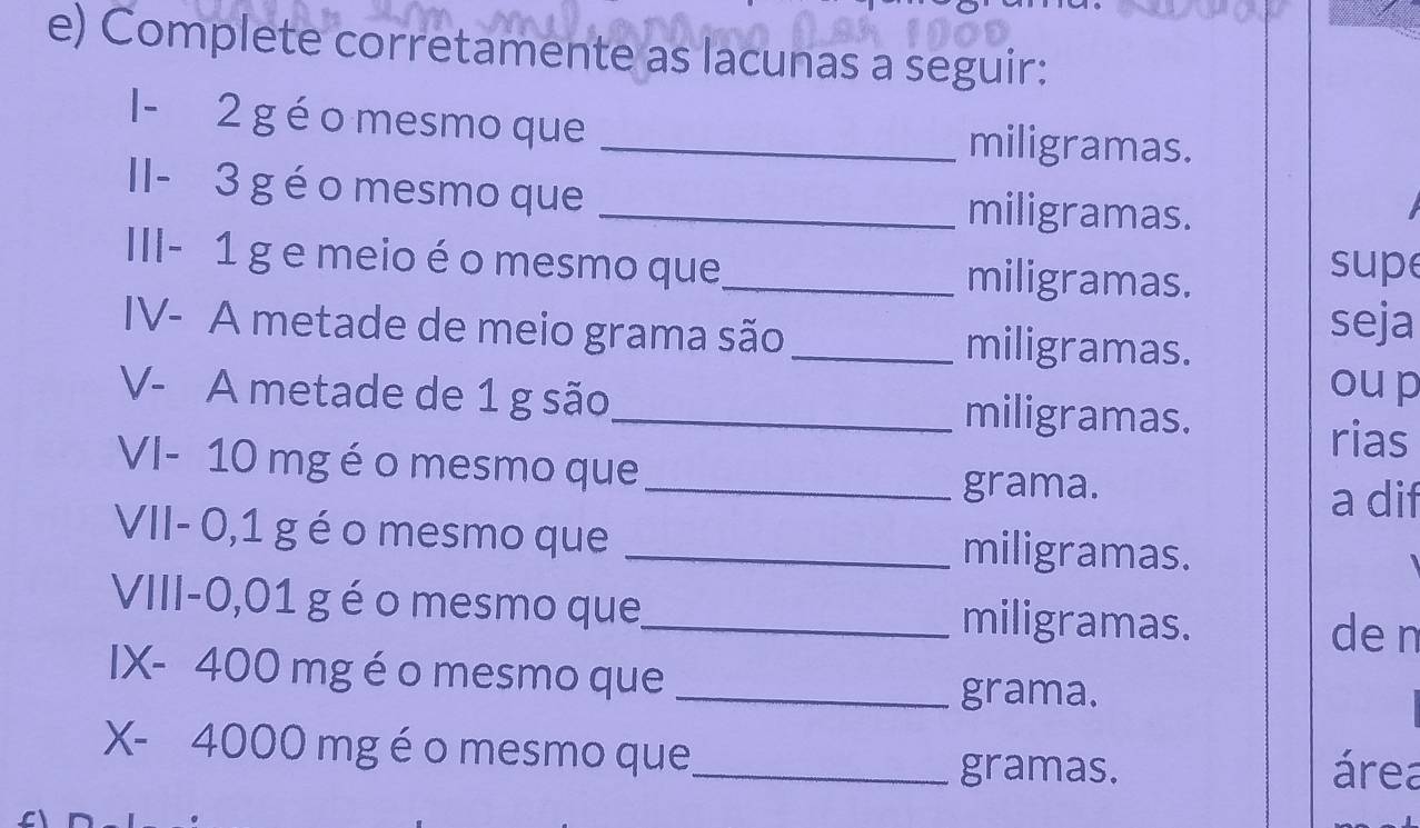 Complete corretamente as lacunas a seguir: 
I - 2 g é o mesmo que _miligramas. 
II - 3 g é o mesmo que _miligramas. 
III - 1 g e meio é o mesmo que_ miligramas. supe 
IV- A metade de meio grama são_ miligramas. 
seja 
oup 
V- A metade de 1 g são_ miligramas. 
rias 
VI- 10 mg é o mesmo que_ 
grama. 
a dif 
VII- 0,1 g éo mesmo que _miligramas. 
VIII- 0,01 g éo mesmo que_ miligramas. 
den 
IX- 400 mg é o mesmo que_ 
grama. 
X- 4000 mg é o mesmo que_ área 
gramas.