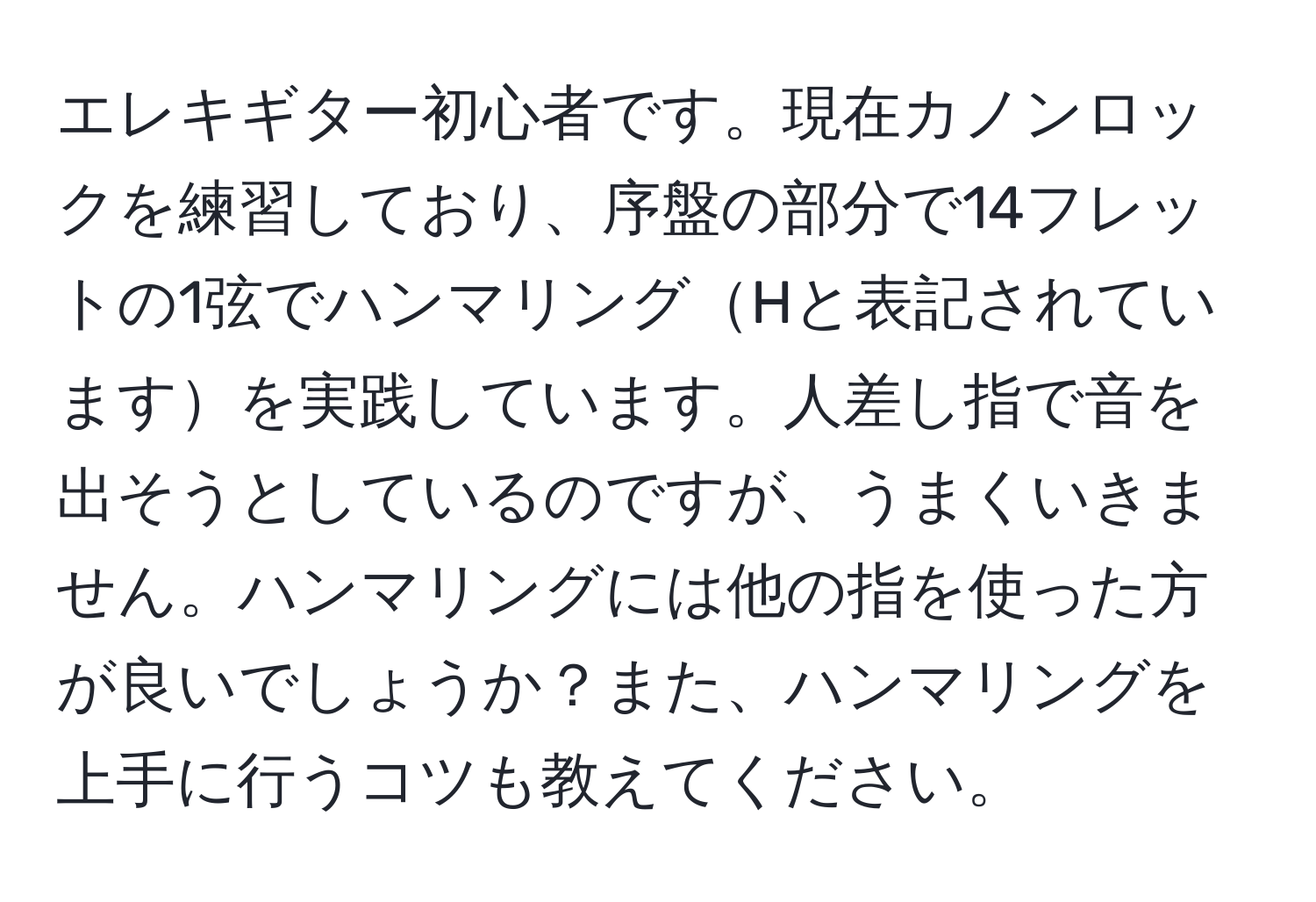 エレキギター初心者です。現在カノンロックを練習しており、序盤の部分で14フレットの1弦でハンマリングHと表記されていますを実践しています。人差し指で音を出そうとしているのですが、うまくいきません。ハンマリングには他の指を使った方が良いでしょうか？また、ハンマリングを上手に行うコツも教えてください。