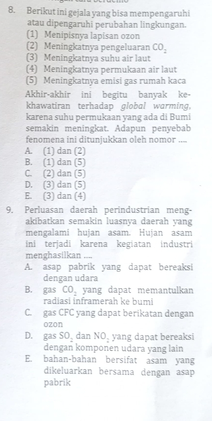 Berikut ini gejala yang bisa mempengaruhi
atau dipengaruhi perubahan lingkungan.
(1) Menipisnya lapisan ozon
(2) Meningkatnya pengeluaran CO_2
(3) Meningkatnya suhu air laut
(4) Meningkatnya permukaan air laut
(5) Meningkatnya emisi gas rumah kaca
Akhir-akhir ini begitu banyak ke-
khawatiran terhadap global warming,
karena suhu permukaan yang ada di Bumi
semakin meningkat. Adapun penyebab
fenomena ini ditunjukkan oleh nomor ....
A. (1) dan (2)
B. (1) dan (5)
C. (2) dan (5)
D. (3) dan (5)
E. (3) dan (4)
9. Perluasan daerah perindustrian meng-
akibatkan semakin luasnya daerah yang
mengalami hujan asam. Hujan asam
ini terjadi karena kegiatan industri
menghasilkan ....
A. asap pabrik yang dapat bereaksi
dengan udara
B. gas CO_2 yang dapat memantulkan
radiasi inframerah ke bumi
C. gas CFC yang dapat berikatan dengan
ozon
D. gas SO_2 dan NO_2 yang dapat bereaksi
dengan komponen udara yang lain
E. bahan-bahan bersifat asam yang
dikeluarkan bersama dengan asap
pabrik