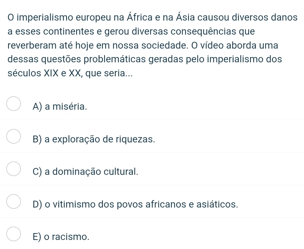 imperialismo europeu na África e na Ásia causou diversos danos
a esses continentes e gerou diversas consequências que
reverberam até hoje em nossa sociedade. O vídeo aborda uma
dessas questões problemáticas geradas pelo imperialismo dos
séculos XIX e XX, que seria...
A) a miséria.
B) a exploração de riquezas.
C) a dominação cultural.
D) o vitimismo dos povos africanos e asiáticos.
E) o racismo.