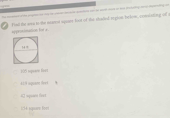 ogress:
The movement of the progress bar may be uneven because questions can be worth more or less (including zero) depending on
Find the area to the nearest square foot of the shaded region below, consisting of a
approximation for π.
105 square feet
419 square feet
42 square feet
154 square feet