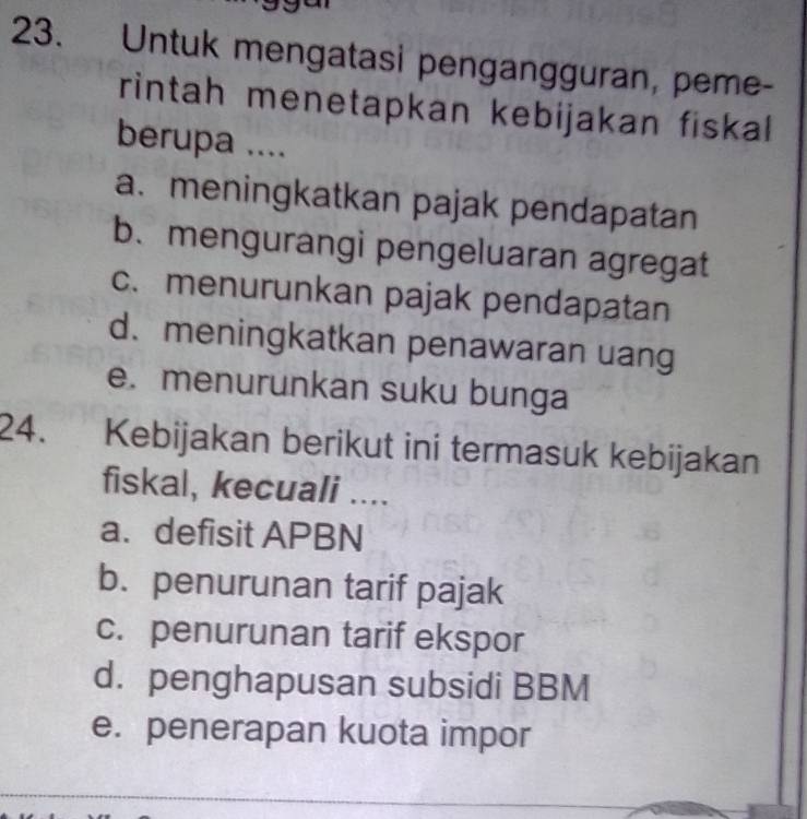 Untuk mengatasi pengangguran, peme-
rintah menetapkan kebijakan fiskal
berupa ....
a. meningkatkan pajak pendapatan
b. mengurangi pengeluaran agregat
c. menurunkan pajak pendapatan
d. meningkatkan penawaran uang
e. menurunkan suku bunga
24. Kebijakan berikut ini termasuk kebijakan
fiskal, kecuali ....
a. defisit APBN
b. penurunan tarif pajak
c. penurunan tarif ekspor
d. penghapusan subsidi BBM
e. penerapan kuota impor