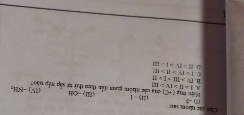 Cho các nhỏm sau:
(I) -F (I)-I (II)-OH (IV)-NH_2
Hiệu ứng (+C) của các nhóm giảm dẫn theo thứ tự sắp xếp nào?
A. I>II>IV>III
B. IV>III>I>II
C. I>IV>II>III
D. II>IV>I>LII