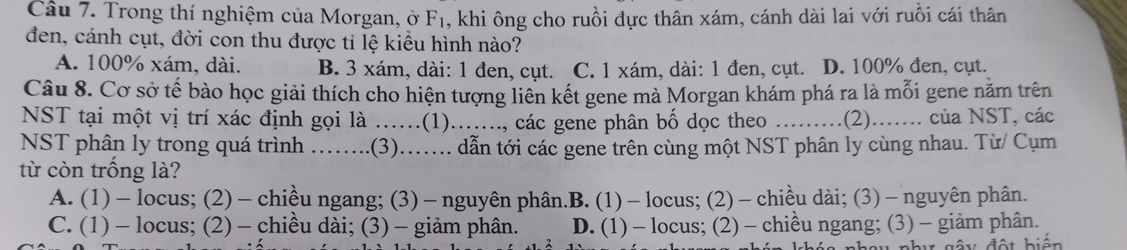 Trong thí nghiệm của Morgan, ở F₁, khi ông cho ruồi đực thân xám, cánh dài lai với ruồi cái thân
đen, cánh cụt, đời con thu được tỉ lệ kiểu hình nào?
A. 100% xám, dài. B. 3 xám, dài: 1 đen, cụt. C. 1 xám, dài: 1 đen, cụt. D. 100% đen, cụt.
Câu 8. Cơ sở tế bào học giải thích cho hiện tượng liên kết gene mà Morgan khám phá ra là mỗi gene năm trên
NST tại một vị trí xác định gọi là ......(1)......., các gene phân bố dọc theo .........(2)........ của NST, các
NST phân ly trong quá trình ......(3).... dẫn tới các gene trên cùng một NST phân ly cùng nhau. Từ/ Cụm
từ còn trống là?
A. (1) - locus; (2) - chiều ngang; (3) - nguyên phân.B. (1) - locus;(2) − chiều dài; (3) - nguyên phân.
C.(1) - locus; (2) - chiều dài; (3) - giảm phân. D. (1) - locus; (2) - chiều ngang; (3) - giảm phân.
V gây đột biến