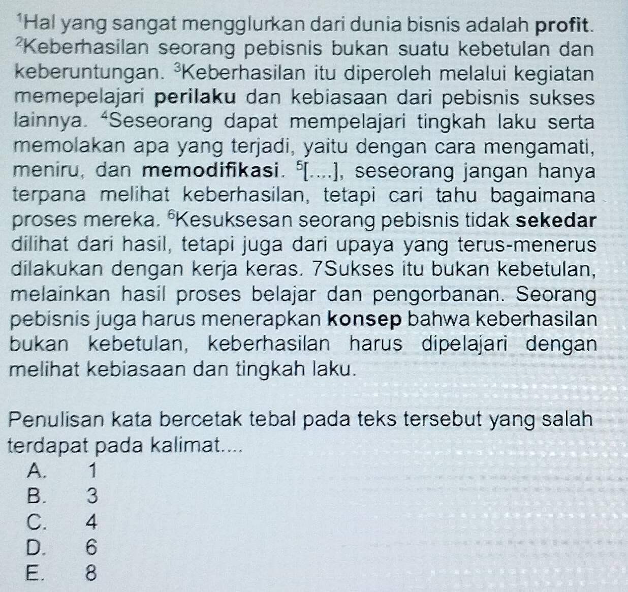 'Hal yang sangat mengglurkan dari dunia bisnis adalah profit.
²Keberhasilan seorang pebisnis bukan suatu kebetulan dan
keberuntungan. ³Keberhasilan itu diperoleh melalui kegiatan
memepelajari perilaku dan kebiasaan dari pebisnis sukses
lainnya. “Seseorang dapat mempelajari tingkah laku serta
memolakan apa yang terjadi, yaitu dengan cara mengamati,
meniru, dan memodifikasi. ⁵[....], seseorang jangan hanya
terpana melihat keberhasilan, tetapi cari tahu bagaimana
proses mereka. °Kesuksesan seorang pebisnis tidak sekedar
dilihat dari hasil, tetapi juga dari upaya yang terus-menerus
dilakukan dengan kerja keras. 7Sukses itu bukan kebetulan,
melainkan hasil proses belajar dan pengorbanan. Seorang
pebisnis juga harus menerapkan konsep bahwa keberhasilan
bukan kebetulan, keberhasilan harus dipelajari dengan
melihat kebiasaan dan tingkah laku.
Penulisan kata bercetak tebal pada teks tersebut yang salah
terdapat pada kalimat....
A. 1
B. 3
C. 4
D. 6
E. 8