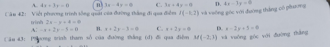 A. 4x+3y=0 B. 3x-4y=0 C. 3x+4y=0 D. 4x-3y=0
Câu 42: Viết phương trình tổng quát của đường thắng đi qua điểm I(-1;2) và vuông góc với đường thắng có phương
trình 2x-y+4=0
A: -x+2y-5=0 B. x+2y-3=0 C. x+2y=0 D. x-2y+5=0
Câu 43: Phương trình tham số của đường thẳng (d) đi qua điểm M(-2;3) và vuông góc với đường thắng