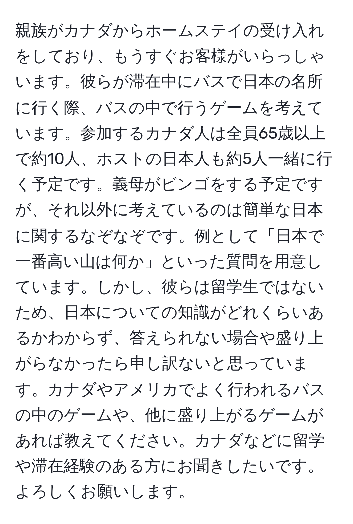 親族がカナダからホームステイの受け入れをしており、もうすぐお客様がいらっしゃいます。彼らが滞在中にバスで日本の名所に行く際、バスの中で行うゲームを考えています。参加するカナダ人は全員65歳以上で約10人、ホストの日本人も約5人一緒に行く予定です。義母がビンゴをする予定ですが、それ以外に考えているのは簡単な日本に関するなぞなぞです。例として「日本で一番高い山は何か」といった質問を用意しています。しかし、彼らは留学生ではないため、日本についての知識がどれくらいあるかわからず、答えられない場合や盛り上がらなかったら申し訳ないと思っています。カナダやアメリカでよく行われるバスの中のゲームや、他に盛り上がるゲームがあれば教えてください。カナダなどに留学や滞在経験のある方にお聞きしたいです。よろしくお願いします。