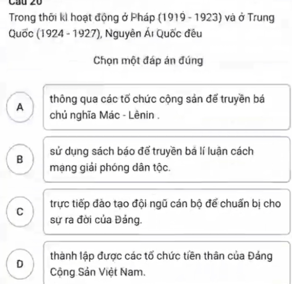 Cầu 20
Trong thời kI hoạt động ở Pháp (1919 - 1923) và ở Trung
Quốc (1924 - 1927), Nguyên Ái Quốc đều
Chọn một đáp án đúng
thông qua các tố chức cộng sản để truyền bá
A
chủ nghĩa Mác - Lênin .
sử dụng sách báo để truyền bá lí luận cách
B
mạng giải phóng dân tộc.
trực tiếp đào tạo đội ngũ cán bộ để chuẩn bị cho
C
sự ra đời của Đảng.
thành lập được các tổ chức tiền thân của Đáng
D
Cộng Sản Việt Nam.