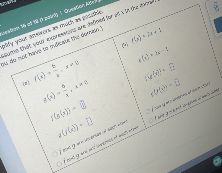 kmanks
uestion 16 of 18 (1 point) | Question Attem
sume that your expressions are defined for all x in the doma
 □ /□   
plify your answers as much as possible
(b) f(x)=2x+1
ou do not have to indicate the domain.
(a) f(x)= 6/x , x!= 0
g(x)=2x-1
f(g(x))=□
g(x)= 6/x , x!= 0
g(f(x))=□
f(g(x))=□
and gare inverses of each othe and g are inverses of each othe
g(f(x))=□
and g are not inverses of each othe and gare not inverses of each othe