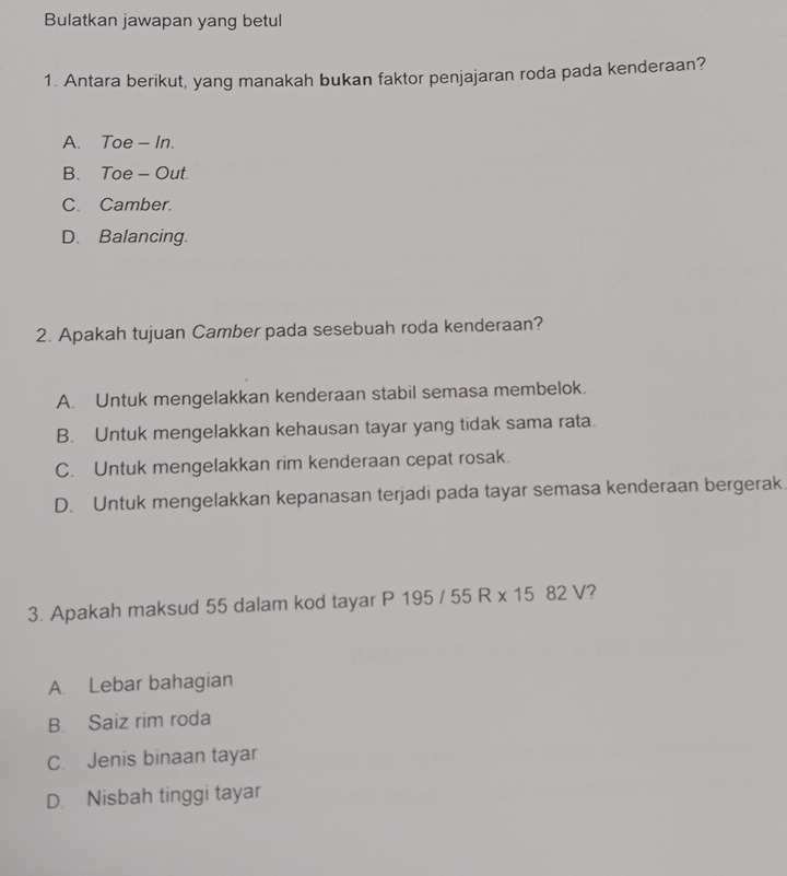 Bulatkan jawapan yang betul
1. Antara berikut, yang manakah bukan faktor penjajaran roda pada kenderaan?
A. Toe - In.
B. Toe - Out.
C. Camber.
D. Balancing.
2. Apakah tujuan Camber pada sesebuah roda kenderaan?
A. Untuk mengelakkan kenderaan stabil semasa membelok.
B. Untuk mengelakkan kehausan tayar yang tidak sama rata.
C. Untuk mengelakkan rim kenderaan cepat rosak.
D. Untuk mengelakkan kepanasan terjadi pada tayar semasa kenderaan bergerak.
3. Apakah maksud 55 dalam kod tayar P 195 / 55 R x 15 82 V1 2
A. Lebar bahagian
B. Saiz rim roda
C. Jenis binaan tayar
D. Nisbah tinggi tayar