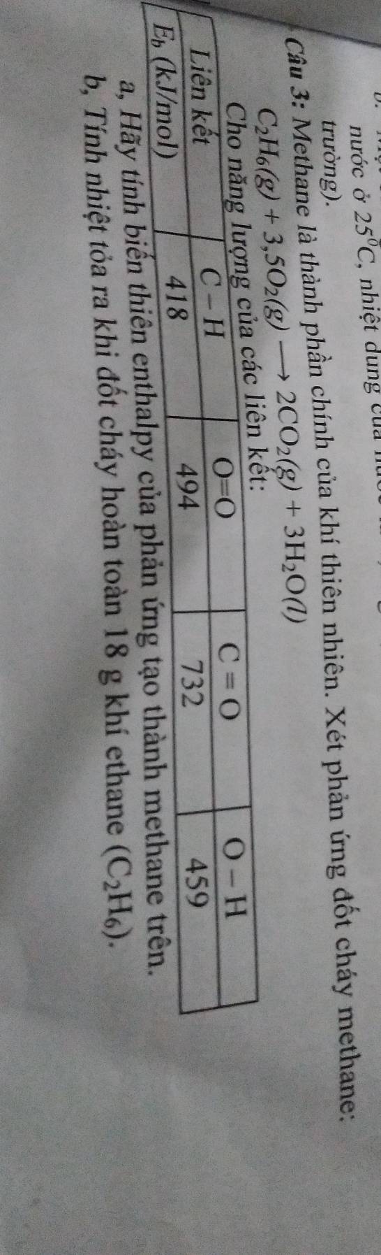 nước ở 25°C , nhiệt dung của n
trường).
Câu 3: Methane là thành phần chính của khí thiên nhiên. Xét phản ứng đốt cháy methane:
C_2H_6(g)+3,5O_2(g)to 2CO_2(g)+3H_2O(l)
a, Hãy tính biến thiên enthalpy
b, Tính nhiệt tỏa ra khi đốt cháy hoàn toàn 18 g khí ethane (C_2H_6).