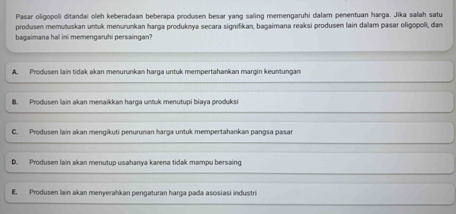 Pasar oligopoli ditandai oleh keberadaan beberapa produsen besar yang saling memengaruhi dalam penentuan harga. Jika salah satu
produsen memutuskan untuk menurunkan harga produknya secara signifıkan, bagaimana reaksi produsen lain dalam pasar oligopoli, dan
bagaimana hal ini memengaruhi persaingan?
A. Produsen lain tidak akan menurunkan harga untuk mempertahankan margin keuntungan
B. Produsen lain akan menaikkan harga untuk menutupi biaya produksi
C. Produsen lain akan mengikuti penurunan harga untuk mempertahankan pangsa pasar
D. Produsen lain akan menutup usahanya karena tidak mampu bersaing
E. Produsen lain akan menyerahkan pengaturan harga pada asosiasi industri