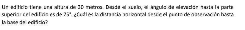 Un edificio tiene una altura de 30 metros. Desde el suelo, el ángulo de elevación hasta la parte 
superior del edificio es de 75°. ¿Cuál es la distancia horizontal desde el punto de observación hasta 
la base del edificio?