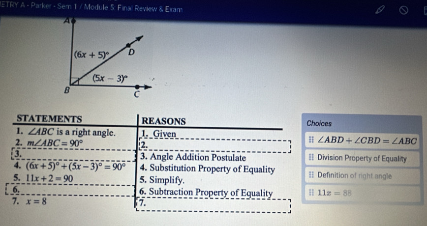 ETRY A - Parker - Sem 1 / Module 5: Final Review & Exam
STATEMENTS REASONS Choices
1. ∠ ABC is a right angle. 1. Given
2. m∠ ABC=90° 2.
∠ ABD+∠ CBD=∠ ABC
a 3. Angle Addition Postulate == Division Property of Equality
4. (6x+5)^circ +(5x-3)^circ =90° 4. Substitution Property of Equality = Definition of right angle
5. 11x+2=90 5. Simplify.
6. 6. Subtraction Property of Equality H 11x=88
7. x=8 7