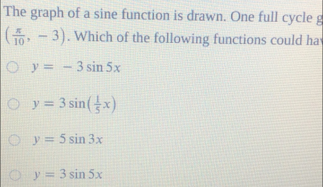 The graph of a sine function is drawn. One full cycle g
( π /10 ,-3). Which of the following functions could ha
y=-3sin 5x
y=3sin ( 1/5 x)
y=5sin 3x
y=3sin 5x