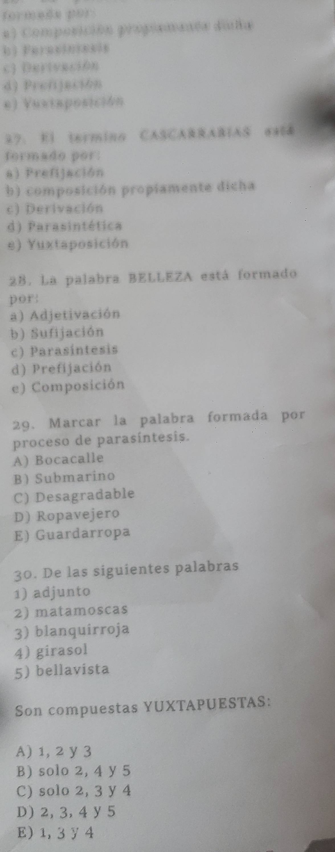 formede por 
a ) Composición propiemants dala
b) Feraciniesis
c) Deriveción
d) Prefjación
e) Vuxtaposición
27. E) termina CASCABRABIAS #4(&
formado por:
a) Prefijación
b) composición propiamente dicha
c) Derivación
d) Parasintética
e) Yuxtaposición
2B. La palabra BELLEZA está formado
por:
a) Adjetivación
b) Sufijación
c) Parasíntesis
d) Prefijación
e) Composición
29. Marcar la palabra formada por
proceso de parasíntesis.
A) Bocacalle
BSubmarino
C) Desagradable
D) Ropavejero
E) Guardarropa
30. De las siguientes palabras
1) adjunto
2) matamoscas
3) blanquirroja
4) girasol
5) bellavista
Son compuestas YUXTAPUESTAS:
A) 1, 2 y 3
B) solo 2, 4 y 5
C) solo 2, 3 y 4
D) 2, 3, 4 y 5
E) 1, 3y4