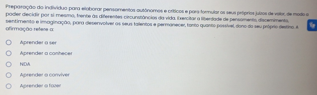 Preparação do indivíduo para elaborar pensamentos autônomos e críticos e para formular os seus próprios juízos de valor, de modo a
poder decidir por si mesmo, frente às diferentes circunstâncias da vida. Exercitar a liberdade de pensamento, discernimento,
sentimento e imaginação, para desenvolver os seus talentos e permanecer, tanto quanto possível, dono do seu próprio destino. A 9
afirmação refere a:
Aprender a ser
Aprender a conhecer
NDA
Aprender a conviver
Aprender a fazer